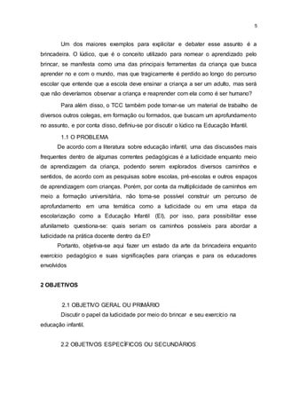 5
Um dos maiores exemplos para explicitar e debater esse assunto é a
brincadeira. O lúdico, que é o conceito utilizado para nomear o aprendizado pelo
brincar, se manifesta como uma das principais ferramentas da criança que busca
aprender no e com o mundo, mas que tragicamente é perdido ao longo do percurso
escolar que entende que a escola deve ensinar a criança a ser um adulto, mas será
que não deveríamos observar a criança e reaprender com ela como é ser humano?
Para além disso, o TCC também pode tornar-se um material de trabalho de
diversos outros colegas, em formação ou formados, que buscam um aprofundamento
no assunto, e por conta disso, definiu-se por discutir o lúdico na Educação Infantil.
1.1 O PROBLEMA
De acordo com a literatura sobre educação infantil, uma das discussões mais
frequentes dentro de algumas correntes pedagógicas é a ludicidade enquanto meio
de aprendizagem da criança, podendo serem explorados diversos caminhos e
sentidos, de acordo com as pesquisas sobre escolas, pré-escolas e outros espaços
de aprendizagem com crianças. Porém, por conta da multiplicidade de caminhos em
meio a formação universitária, não torna-se possível construir um percurso de
aprofundamento em uma temática como a ludicidade ou em uma etapa da
escolarização como a Educação Infantil (EI), por isso, para possibilitar esse
afunilameto questiona-se: quais seriam os caminhos possíveis para abordar a
ludicidade na prática docente dentro da EI?
Portanto, objetiva-se aqui fazer um estado da arte da brincadeira enquanto
exercício pedagógico e suas significações para crianças e para os educadores
envolvidos
2 OBJETIVOS
2.1 OBJETIVO GERAL OU PRIMÁRIO
Discutir o papel da ludicidade por meio do brincar e seu exercício na
educação infantil.
2.2 OBJETIVOS ESPECÍFICOS OU SECUNDÁRIOS
 
