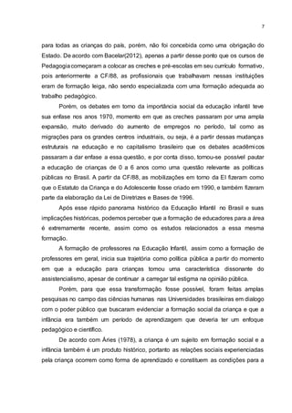 7
para todas as crianças do país, porém, não foi concebida como uma obrigação do
Estado. De acordo com Bacelar(2012), apenas a partir desse ponto que os cursos de
Pedagogiacomeçaram a colocar as creches e pré-escolas em seu currículo formativo,
pois anteriormente a CF/88, as profissionais que trabalhavam nessas instituições
eram de formação leiga, não sendo especializada com uma formação adequada ao
trabalho pedagógico.
Porém, os debates em torno da importância social da educação infantil teve
sua enfase nos anos 1970, momento em que as creches passaram por uma ampla
expansão, muito derivado do aumento de empregos no período, tal como as
migrações para os grandes centros industriais, ou seja, é a partir dessas mudanças
estruturais na educação e no capitalismo brasileiro que os debates acadêmicos
passaram a dar enfase a essa questão, e por conta disso, tornou-se possível pautar
a educação de crianças de 0 a 6 anos como uma questão relevante as políticas
públicas no Brasil. A partir da CF/88, as mobilizações em torno da EI fizeram como
que o Estatuto da Criança e do Adolescente fosse criado em 1990, e também fizeram
parte da elaboração da Lei de Diretrizes e Bases de 1996.
Após esse rápido panorama histórico da Educação Infantil no Brasil e suas
implicações históricas, podemos perceber que a formação de educadores para a área
é extremamente recente, assim como os estudos relacionados a essa mesma
formação.
A formação de professores na Educação Infantil, assim como a formação de
professores em geral, inicia sua trajetória como política pública a partir do momento
em que a educação para crianças tomou uma característica dissonante do
assistencialismo, apesar de continuar a carregar tal estigma na opinião pública.
Porém, para que essa transformação fosse possível, foram feitas amplas
pesquisas no campo das ciências humanas nas Universidades brasileiras em dialogo
com o poder público que buscaram evidenciar a formação social da criança e que a
infância era também um período de aprendizagem que deveria ter um enfoque
pedagógico e científico.
De acordo com Áries (1978), a criança é um sujeito em formação social e a
infância também é um produto histórico, portanto as relações sociais experienciadas
pela criança ocorrem como forma de aprendizado e constituem as condições para a
 