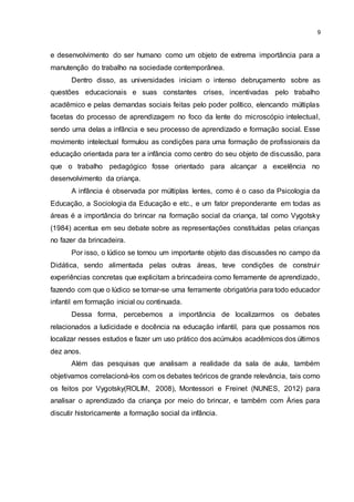 9
e desenvolvimento do ser humano como um objeto de extrema importância para a
manutenção do trabalho na sociedade contemporânea.
Dentro disso, as universidades iniciam o intenso debruçamento sobre as
questões educacionais e suas constantes crises, incentivadas pelo trabalho
acadêmico e pelas demandas sociais feitas pelo poder político, elencando múltiplas
facetas do processo de aprendizagem no foco da lente do microscópio intelectual,
sendo uma delas a infância e seu processo de aprendizado e formação social. Esse
movimento intelectual formulou as condições para uma formação de profissionais da
educação orientada para ter a infância como centro do seu objeto de discussão, para
que o trabalho pedagógico fosse orientado para alcançar a excelência no
desenvolvimento da criança.
A infância é observada por múltiplas lentes, como é o caso da Psicologia da
Educação, a Sociologia da Educação e etc., e um fator preponderante em todas as
áreas é a importância do brincar na formação social da criança, tal como Vygotsky
(1984) acentua em seu debate sobre as representações constituídas pelas crianças
no fazer da brincadeira.
Por isso, o lúdico se tornou um importante objeto das discussões no campo da
Didática, sendo alimentada pelas outras áreas, teve condições de construir
experiências concretas que explicitam a brincadeira como ferramente de aprendizado,
fazendo com que o lúdico se tornar-se uma ferramente obrigatória para todo educador
infantil em formação inicial ou continuada.
Dessa forma, percebemos a importância de localizarmos os debates
relacionados a ludicidade e docência na educação infantil, para que possamos nos
localizar nesses estudos e fazer um uso prático dos acúmulos acadêmicos dos últimos
dez anos.
Além das pesquisas que analisam a realidade da sala de aula, também
objetivamos correlacioná-los com os debates teóricos de grande relevância, tais como
os feitos por Vygotsky(ROLIM, 2008), Montessori e Freinet (NUNES, 2012) para
analisar o aprendizado da criança por meio do brincar, e também com Áries para
discutir historicamente a formação social da infância.
 