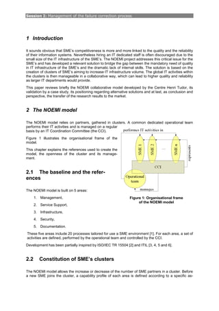 Session I: Management of the failure correction process
1 Introduction
It sounds obvious that SME’s competitiveness is more and more linked to the quality and the reliability
of their information systems. Nevertheless hiring an IT dedicated staff is often discouraged due to the
small size of the IT infrastructure of the SME’s. The NOEMI project addresses this critical issue for the
SME’s and has developed a relevant solution to bridge the gap between the mandatory need of quality
in IT infrastructure of the SME’s and the dramatic lack of internal skills. The solution is based on the
creation of clusters of SME’s aiming to increase IT infrastructure volume. The global IT activities within
the clusters is then manageable in a collaborative way, which can lead to higher quality and reliability
as larger IT departments would provide.
This paper reviews briefly the NOEMI collaborative model developed by the Centre Henri Tudor, its
validation by a case study, its positioning regarding alternative solutions and at last, as conclusion and
perspective, the transfer of the research results to the market.
2 The NOEMI model
The NOEMI model relies on partners, gathered in clusters. A common dedicated operational team
performs their IT activities and is managed on a regular
basis by an IT Coordination Committee (the CCI).
Figure 1 illustrates the organisational frame of the
model.
This chapter explains the references used to create the
model, the openness of the cluster and its manage-
ment.
2.1 The baseline and the refer-
ences
The NOEMI model is built on 5 areas:
1. Management,
2. Service Support,
3. Infrastructure,
4. Security,
5. Documentation.
These five areas include 20 processes tailored for use a SME environment [1]. For each area, a set of
activities are defined, performed by the operational team and controlled by the CCI.
Development has been partially inspired by ISO/IEC TR 15504 [2] and ITIL [3, 4, 5 and 6].
2.2 Constitution of SME’s clusters
The NOEMI model allows the increase or decrease of the number of SME partners in a cluster. Before
a new SME joins the cluster, a capability profile of each area is defined according to a specific as-
Figure 1: Organisational frame
of the NOEMI model
 