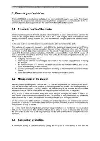 Session I: Management of the failure correction process
3 Case study and validation
The model NOEMI, as shortly described above, has been validated through a case study. This chapter
focuses on this experimental validation according to three perspectives: economic health of the ex-
perimental cluster, its management and the satisfaction of the SME’s of the cluster.
3.1 Economic health of the cluster
The financial management of the IT activities within the cluster is based on the balance between the
costs and the charges. The total cost is the sum of the IT staff charges, travel costs of the IT staff,
training, equipments (laptop, mobiles, etc.), and miscellaneous charges (phone call, Internet access,
etc.)
In the case study, no benefit is down because the cluster is the ownership of the SME.
This total cost is transparently financed by each SME of the cluster and is apportioned to their IT infra-
structure, according to an empirical calculation. Each server has a 10 points value, each PCs has a 1
point value on which 20 points are added to enter the project. The point represents a certain financial
value. With this simple and clear calculation, the SME’s know exactly how much their IT service will
cost on a monthly basis and on an annual basis. Here under, the main advantages related to the eco-
nomic health of the cluster:
• budgeting becomes very easy,
• hardware and software investment gets also easier as the inventory helps efficiently in making
the decision,
• the workload related to IT activities has been reduced for the staff of the SME’s, they can fo-
cuses more efficiently on their business,
• business productivity of the SME’s increases according to the better resolution of end-user in-
cidents,
• some of the SME’s of the cluster invest more in the IT activities than before.
3.2 Management of the cluster
All SME partners meet together – through the CCI – with the project team, on a monthly basis, to dis-
cuss the results of the past month, projects in the coming weeks and months. This monthly meeting is
a core activity in the project. This tight relation, the confidentiality of the activities and the complete
visibility on the cost (who is paying what) is a very strong point in the success of the project.
A tool is used to follow the incidents during their whole life cycle. Changes are tracked as well as as-
sets; reports on the activities are available on-line. The planning is also published so any one knows
where operates the IT team. This openness positively drives the trust among the partners.
On the same area, for all the software’s, email system and configurations, it is tended to use common
procedures in order not to reinvent the wheel with new products, therefore, to avoid new incidents and
new problems or bugs to handle.
On another hand, after sharing IT skills, sharing IT equipments has been mentioned. The issue is that
SME are not ready to have data out of their offices due to a fear of stolen or misused data. Evermore
the price of the leased lines is still very expensive and the SME’s of the cluster can’t afford such an
extra cost.
3.3 Satisfaction evaluation
A satisfaction survey is performed monthly (during the CCI) and a close relation is kept with the
 