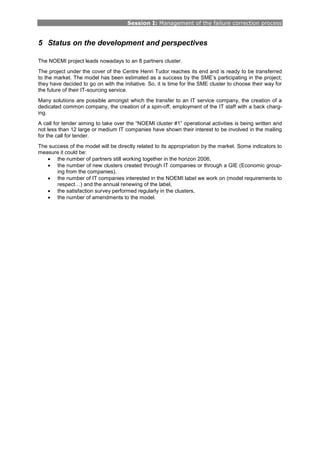 Session I: Management of the failure correction process
5 Status on the development and perspectives
The NOEMI project leads nowadays to an 8 partners cluster.
The project under the cover of the Centre Henri Tudor reaches its end and is ready to be transferred
to the market. The model has been estimated as a success by the SME’s participating in the project;
they have decided to go on with the initiative. So, it is time for the SME cluster to choose their way for
the future of their IT-sourcing service.
Many solutions are possible amongst which the transfer to an IT service company, the creation of a
dedicated common company, the creation of a spin-off, employment of the IT staff with a back charg-
ing.
A call for tender aiming to take over the “NOEMI cluster #1” operational activities is being written and
not less than 12 large or medium IT companies have shown their interest to be involved in the mailing
for the call for tender.
The success of the model will be directly related to its appropriation by the market. Some indicators to
measure it could be:
• the number of partners still working together in the horizon 2006,
• the number of new clusters created through IT companies or through a GIE (Economic group-
ing from the companies),
• the number of IT companies interested in the NOEMI label we work on (model requirements to
respect…) and the annual renewing of the label,
• the satisfaction survey performed regularly in the clusters,
• the number of amendments to the model.
 