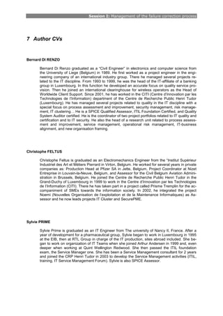 Session I: Management of the failure correction process
7 Author CVs
Bernard DI RENZO
Bernard Di Renzo graduated as a “Civil Engineer” in electronics and computer science from
the University of Liege (Belgium) in 1989. He first worked as a project engineer in the engi-
neering company of an international industry group. There he managed several projects re-
lated to the IT discipline. From 1993 to 1999, he was the head of the IT-affiliate of a banking
group in Luxembourg. In this function he developed an accurate focus on quality service pro-
vision. Then he joined an international clearinghouse for wireless operators as the Head of
Worldwide Client Support. Since 2001, he has worked in the CITI (Centre d’Innovation par les
Technologies de l’Information) department of the Centre de Recherche Public Henri Tudor
(Luxembourg). He has managed several projects related to quality in the IT discipline with a
special focus on process assessment and improvement, security management, risk manage-
ment, IT clustering… He is a SPICE Qualified Assessor, ITIL Foundation Certified, and Quality
System Auditor certified. He is the coordinator of two project portfolios related to IT quality and
certification and to IT security. He also the head of a research unit related to process assess-
ment and improvement, service management, operational risk management, IT-business
alignment, and new organisation framing.
Christophe FELTUS
Christophe Feltus is graduated as an Electromechanics Engineer from the “Institut Supérieur
Industriel des Art et Métiers Pierrard in Virton, Belgium. He worked for several years in private
companies as: Production Head at Pfizer SA in Jette, Belgium, Project Coordinator at Nizet
Entreprise in Louvain-la-Neuve, Belgium, and Assessor for the Civil Belgium Aviation Admini-
stration in Brussels, Belgium. He joined the Centre de Recherche Public Henri Tudor in the
Grand-Duchy of Luxembourg in 1999 to work in the Centre d’Innovation par les Technologies
de l’Information (CITI). There he has taken part in a project called Prisme Tremplin for the ac-
companiment of SMEs towards the information society. In 2002, he integrated the project
Noemi (Nouvelles Organisation de l’exploitation et de la Maintenance Informatiques) as As-
sessor and he now leads projects IT Cluster and SecurePME.
Sylvie PRIME
Sylvie Prime is graduated as an IT Engineer from The university of Nancy II, France. After a
year of development for a pharmaceutical group, Sylvie began to work in Luxembourg in 1995
at the EIB, then at RTL Group in charge of the IT production, sites abroad included. She be-
gan to work on organization of IT Teams when she joined Arthur Andersen in 1999 and, even
deeper when working at Quint Wellington Redwood. She then passed the ITIL foundation
exam, the Service Manager one. She has been a Service Management consultant for 2 years
and joined the CRP Henri Tudor in 2003 to develop the Service Management activities (ITIL,
training, IT Service Management Forum). Sylvie is also SPICE Assessor.
 