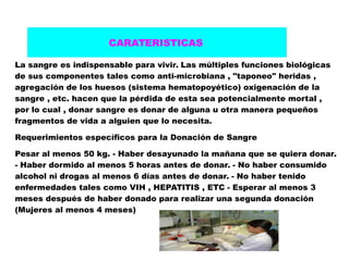 La sangre es indispensable para vivir. Las múltiples funciones biológicas
de sus componentes tales como anti-microbiana , "taponeo" heridas ,
agregación de los huesos (sistema hematopoyético) oxigenación de la
sangre , etc. hacen que la pérdida de esta sea potencialmente mortal ,
por lo cual , donar sangre es donar de alguna u otra manera pequeños
fragmentos de vida a alguien que lo necesita.
Requerimientos específicos para la Donación de Sangre
Pesar al menos 50 kg. - Haber desayunado la mañana que se quiera donar.
- Haber dormido al menos 5 horas antes de donar. - No haber consumido
alcohol ni drogas al menos 6 días antes de donar. - No haber tenido
enfermedades tales como VIH , HEPATITIS , ETC - Esperar al menos 3
meses después de haber donado para realizar una segunda donación
(Mujeres al menos 4 meses)
CARATERISTICAS
 