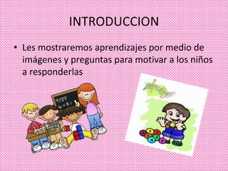 INTRODUCCION
• Les mostraremos aprendizajes por medio de
  imágenes y preguntas para motivar a los niños
  a responderlas
 
