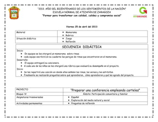 “2013. AÑO DEL BICENTENARIO DE LOS SENTIMIENTOS DE LA NACIÓN”
ESCUELA NORMAL DE ATIZAPÁN DE ZARAGOZA
“Formar para transformar con calidad, calidez y compromiso social”
Viernes 25 de abril del 2013
Material  Memorama
 Rubrica
Situación didáctica  Juego
 Reflexión
PROYECTO
“Preparar una conferencia empleando carteles”
Bloque: lV Ámbito: Participación comunitaria y familiar
Asignaturas transversales  Español
 Exploración del medio natural y social
Actividades permanentes  Preguntas de reflexión
SECUENCIA DIDÁCTICA
Inicio:
 En equipos se les otorgará un memorama sobre rimas.
 cada equipo escribirá en su cuaderno las parejas de rimas que encontraron en el memorama.
Desarrollo:
 El equipo entregará su cancionero.
 A cada uno de los niños se les otorgará una rúbrica que evaluará su desempeño en el proyecto.
Inicio:
 Se les repartirá una canción en donde ellos señalen las rimas, los versos y los estribillos.
 Finalmente se realizarán preguntas sobre qué aprendieron, cómo aprendieron y qué les agrado del proyecto.
 