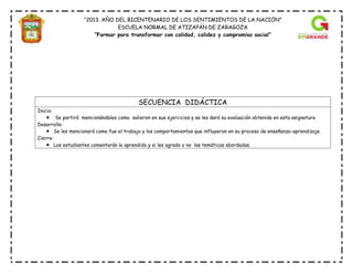 “2013. AÑO DEL BICENTENARIO DE LOS SENTIMIENTOS DE LA NACIÓN”
ESCUELA NORMAL DE ATIZAPÁN DE ZARAGOZA
“Formar para transformar con calidad, calidez y compromiso social”
SECUENCIA DIDÁCTICA
Inicio:
 Se partirá mencionándoles como salieron en sus ejercicios y se les dará su evaluación obtenida en esta asignatura
Desarrollo:
 Se les mencionará como fue el trabajo y los comportamientos que influyeron en su proceso de enseñanza-aprendizaje.
Cierre:
 Los estudiantes comentarán lo aprendido y si les agrado o no las temáticas abordadas.
 