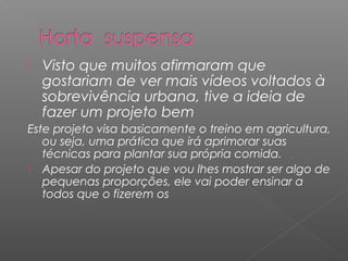    Visto que muitos afirmaram que
    gostariam de ver mais vídeos voltados à
    sobrevivência urbana, tive a ideia de
    fazer um projeto bem
Este projeto visa basicamente o treino em agricultura,
   ou seja, uma prática que irá aprimorar suas
   técnicas para plantar sua própria comida. 
 Apesar do projeto que vou lhes mostrar ser algo de
   pequenas proporções, ele vai poder ensinar a
   todos que o fizerem os
 