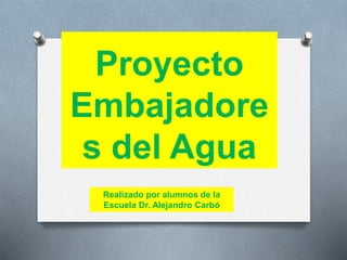 Proyecto 
Embajadore 
s del Agua 
Realizado por alumnos de la 
Escuela Dr. Alejandro Carbó 
 