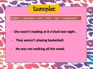 Examples:
- She wasn’t reading at 8 o’clock last night .
- They weren’t playing basketball.
- He was not walking all the week.
Subject + was/were + not + verb + ing + complement.
 