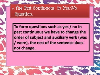  The Past Continuous in Yes/No
Question.
To form questions such as yes / no in
past continuous we have to change the
order of subject and auxiliary verb (was
/ were), the rest of the sentence does
not change.
 