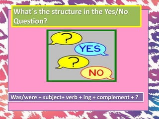 What´s the structure in the Yes/No
Question?
Was/were + subject+ verb + ing + complement + ?
 