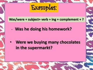 Examples:
Was/were + subject+ verb + ing + complement + ?
• Was he doing his homework?
• Were we buying many chocolates
in the supermarkt?
 