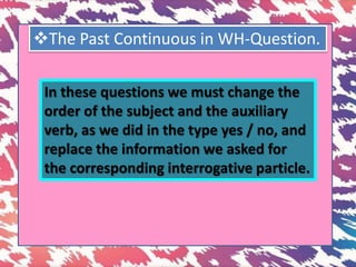 The Past Continuous in WH-Question.
In these questions we must change the
order of the subject and the auxiliary
verb, as we did in the type yes / no, and
replace the information we asked for
the corresponding interrogative particle.
 