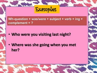 Examples:
Wh-question + was/were + subject + verb + ing +
complement + ?
• Who were you visiting last night?
• Where was she going when you met
her?
 