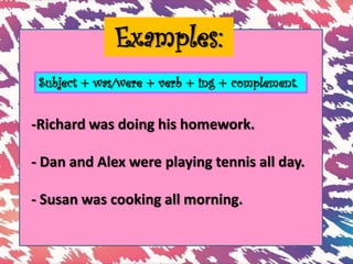 Examples:
-Richard was doing his homework.
- Dan and Alex were playing tennis all day.
- Susan was cooking all morning.
Subject + was/were + verb + ing + complement.
 