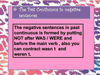  The Past Continuous in negative
sentences.
The negative sentences in past
continuous is formed by putting
NOT after WAS / WERE and
before the main verb , also you
can contract wasn t and
weren t.
 