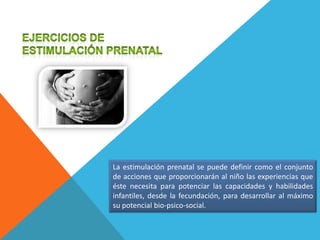 La estimulación prenatal se puede definir como el conjunto
de acciones que proporcionarán al niño las experiencias que
éste necesita para potenciar las capacidades y habilidades
infantiles, desde la fecundación, para desarrollar al máximo
su potencial bio-psico-social.
 