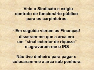   -  Veio o Sindicato e exigiu  contrato de funcionário público  para os carpinteiros. Em seguida vieram as Finanças!  disseram-me que a arca era  um “sinal exterior de riqueza“ e agravaram-me o IRS Não tive dinheiro para pagar e  colocaram-me a arca sob penhora. 