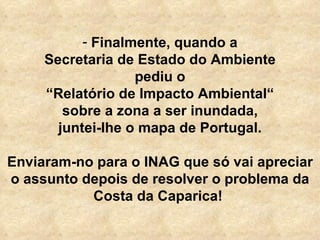   Finalmente, quando a Secretaria de Estado do Ambiente pediu o “ Relatório de Impacto Ambiental“ sobre a zona a ser inundada, juntei-lhe o mapa de Portugal. Enviaram-no para o INAG que só vai apreciar o assunto depois de resolver o problema da Costa da Caparica!  