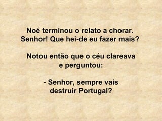 Noé terminou o relato a chorar.  Senhor! Que hei-de eu fazer mais?  Notou então que o céu clareava e perguntou:   Senhor, sempre vais destruir Portugal? 