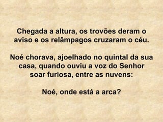 Chegada a altura, os trovões deram o aviso e os relâmpagos cruzaram o céu. Noé chorava, ajoelhado no quintal da sua casa, quando ouviu a voz do Senhor soar furiosa, entre as nuvens: Noé, onde está a arca? 