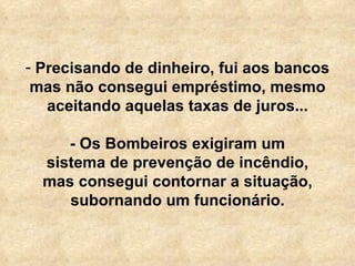 Precisando de dinheiro, fui aos bancos mas não consegui empréstimo, mesmo aceitando aquelas taxas de juros...   - Os Bombeiros exigiram um sistema de prevenção de incêndio, mas consegui contornar a situação, subornando um funcionário. 