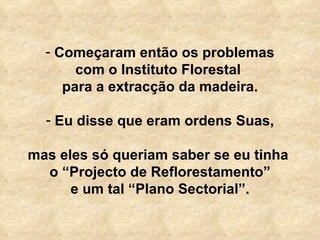   Começaram então os problemas com o Instituto Florestal  para a extracção da madeira. Eu disse que eram ordens Suas, mas eles só queriam saber se eu tinha  o “Projecto de Reflorestamento” e um tal “Plano Sectorial”. 