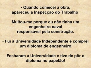 Quando comecei a obra, apareceu a Inspecção do Trabalho  Multou-me porque eu não tinha um engenheiro naval responsável pela construção.   Fui à Universidade Independente e comprei um diploma de engenheiro Fecharam a Universidade e tive de pôr o diploma no papelão! 