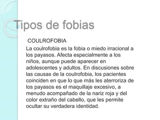 Tipos de fobias
COULROFOBIA
La coulrofobia es la fobia o miedo irracional a
los payasos. Afecta especialmente a los
niños, aunque puede aparecer en
adolescentes y adultos. En discusiones sobre
las causas de la coulrofobia, los pacientes
coinciden en que lo que más les aterroriza de
los payasos es el maquillaje excesivo, a
menudo acompañado de la nariz roja y del
color extraño del cabello, que les permite
ocultar su verdadera identidad.
 