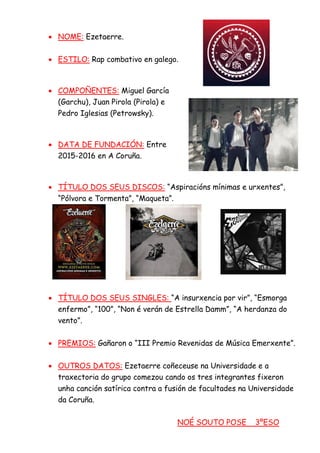 • NOME: Ezetaerre.
• ESTILO: Rap combativo en galego.
• COMPOÑENTES: Miguel García
(Garchu), Juan Pirola (Pirola) e
Pedro Iglesias (Petrowsky).
• DATA DE FUNDACIÓN: Entre
2015-2016 en A Coruña.
• TÍTULO DOS SEUS DISCOS: “Aspiracións mínimas e urxentes”,
“Pólvora e Tormenta”, “Maqueta”.
• TÍTULO DOS SEUS SINGLES: “A insurxencia por vir”, “Esmorga
enfermo”, “100”, “Non é verán de Estrella Damm”, “A herdanza do
vento”.
• PREMIOS: Gañaron o “III Premio Revenidas de Música Emerxente”.
• OUTROS DATOS: Ezetaerre coñeceuse na Universidade e a
traxectoria do grupo comezou cando os tres integrantes fixeron
unha canción satírica contra a fusión de facultades na Universidade
da Coruña.
NOÉ SOUTO POSE 3ºESO
 