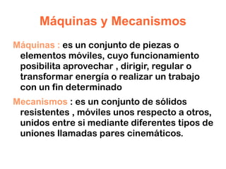 Máquinas y Mecanismos Máquinas  :  es un conjunto de piezas o elementos móviles, cuyo funcionamiento posibilita aprovechar , dirigir, regular o transformar energía o realizar un trabajo con un fin determinado 