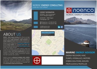 NORDIC ENERGY CONSULTING
C O N T A C T U S T O D A Y
CONTACT INFORMATION
DENMARK – 9990 Skagen
NORWAY - 4612 Kristiansand
Fiskergangen 12B
Henrik Wergelandsgate 27
NO Telephone: +47 459 19 570
DK Telephone: +45 616 67 748
info@noenco.com
www.noenco.com
ABOUT US
NORDIC ENERGY CONSULTING
Henrik Wergelandsgate 27
4612 KristiansandABOUT USNOENCO - Nordic Energy Consulting offers efficient and highly
advanced technical engineering, within energy consulting. We
specialize within energy optimization, energy conversions and
energy management targeted Marine Industry, Industrial instal-
lations of any kind, Agriculture, Horticulture and EnergySystems.
NOENCO provides linkage with the Norwegian ENOVA-Fund,
granting energy subsidies upon application within NOR / NIS.
NOENCO provides and works with the Danish Energy-Fund on
projects solved within Denmark. a cilitatet dddby Da
Our team of engineers and marine engineers specify and
uncover the full 'energy-potential'​ of your business. This will
not only strengthen your future competitiveness and financial
foundation - but also prepare you and your business for a future
consisting of increasingly stringent environmental standards
from both authorities and customers. iliadkdkdkdkdkdkdktatet
NOENCO is based on professional knowledge, quality, credibility
and the desire to drive forward green transition within Norway.
On the path towards a low emission society, NOENCO
contributes to reduce greenhouse gas emissions by assisting
your business obtaining and developing in a sustainable way,
both economically, socially and environmentally.
MARINE ENERGY ADVISOR
ENERGY RECOVERY, HVAC
PUMPS, HYDRAULICS, MOTORS
HYBRID-SOLUTIONS, BOILERS
PROPULSION & PROPELLER
 