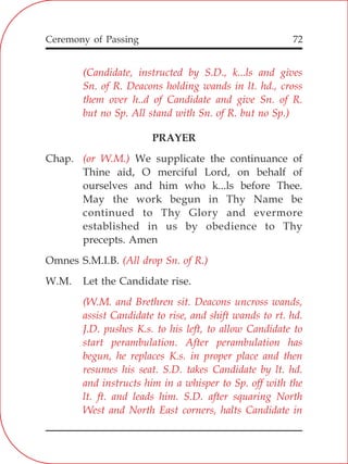 72
PRAYER
Chap. We supplicate the continuance of
Thine aid, O merciful Lord, on behalf of
ourselves and him who k...ls before Thee.
May the work begun in Thy Name be
continued to Thy Glory and evermore
established in us by obedience to Thy
precepts. Amen
Omnes S.M.I.B.
W.M. Let the Candidate rise.
(Candidate, instructed by S.D., k...ls and gives
Sn. of R. Deacons holding wands in lt. hd., cross
them over h..d of Candidate and give Sn. of R.
but no Sp. All stand with Sn. of R. but no Sp.)
(or W.M.)
(All drop Sn. of R.)
(W.M. and Brethren sit. Deacons uncross wands,
assist Candidate to rise, and shift wands to rt. hd.
J.D. pushes K.s. to his left, to allow Candidate to
start perambulation. After perambulation has
begun, he replaces K.s. in proper place and then
resumes his seat. S.D. takes Candidate by lt. hd.
and instructs him in a whisper to Sp. off with the
lt. ft. and leads him. S.D. after squaring North
West and North East corners, halts Candidate in
Ceremony of Passing
 