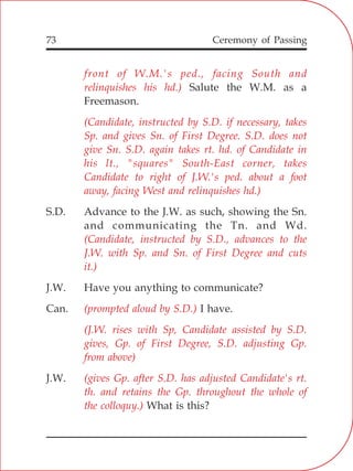 73
front of W.M.'s ped., facing South and
relinquishes his hd.)
(Candidate, instructed by S.D. if necessary, takes
Sp. and gives Sn. of First Degree. S.D. does not
give Sn. S.D. again takes rt. hd. of Candidate in
his lt., "squares" South-East corner, takes
Candidate to right of J.W.'s ped. about a foot
away, facing West and relinquishes hd.)
(Candidate, instructed by S.D., advances to the
J.W. with Sp. and Sn. of First Degree and cuts
it.)
(prompted aloud by S.D.)
(J.W. rises with Sp, Candidate assisted by S.D.
gives, Gp. of First Degree, S.D. adjusting Gp.
from above)
(gives Gp. after S.D. has adjusted Candidate's rt.
th. and retains the Gp. throughout the whole of
the colloquy.)
Salute the W.M. as a
Freemason.
S.D. Advance to the J.W. as such, showing the Sn.
and communicating the Tn. and Wd.
J.W. Have you anything to communicate?
Can. I have.
J.W.
What is this?
Ceremony of Passing
 