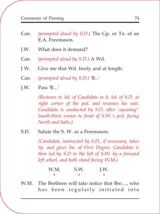 74
Can. The Gp. or Tn. of an
E.A. Freemason.
J.W. What does it demand?
Can. A Wd.
J W. Give me that Wd. freely and at length.
Can. 'B...'
J.W. Pass 'B…'
S.D. Salute the S. W. as a Freemason.
W.M. S.W. J.W.
* * *
W.M. The Brethren will take notice that Bro...., who
h a s b e e n r e g u l a r l y i n i t i a t e d i n t o
(prompted aloud by S.D.)
(prompted aloud by S.D.)
(prompted aloud by S.D.)
(Restores rt. hd. of Candidate in lt. hd. of S.D. at
right corner of the ped. and resumes his seat.
Candidate is conducted by S.D. after 'squaring"
South-West corner to front of S.W.'s ped. facing
North and halts.)
(Candidate, instructed by S.D., if necessary, takes
Sp. and gives Sn. of First Degree. Candidate is
then led by S.D to the left of S.W. by a forward
left wheel, and both stand facing W.M.)
Ceremony of Passing
 