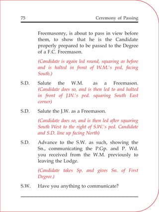 75
Freemasonry, is about to pass in view before
them, to show that he is the Candidate
properly prepared to be passed to the Degree
of a F.C. Freemason.
S.D. Salute the W.M. as a Freemason.
S.D. Salute the J.W. as a Freemason.
S.D. Advance to the S.W. as such, showing the
Sn., communicating the P.Gp. and P. Wd.
you received from the W.M. previously to
leaving the Lodge.
S.W. Have you anything to communicate?
(Candidate is again led round, squaring as before
and is halted in front of W.M.'s ped, facing
South.)
(Candidate does so, and is then led to and halted
in front of J.W.'s ped. squaring South East
corner)
(Candidate does so, and is then led after squaring
South West to the right of S.W.'s ped. Candidate
and S.D. line up facing North)
(Candidate takes Sp. and gives Sn. of First
Degree.)
Ceremony of Passing
 