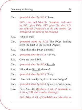 76
Can. I have.
S.W. What is this?
Can. The P.Gp. leading
from the First to the Second Degree.
S.W. What does this P.Gp. demand?
Can. A P.Wd.
S.W. Give me that P.Wd.
Can. Sh….th
S.W. What does Sh….th denote?
Can. Plenty.
S.W. How is it usually depicted in our Lodges?
Can. -By an e.o.c.n.t.a.f.o.w.
S.W. Pass, Sh….th.
(prompted aloud by S.D.)
(S.W. rises, and takes Sp. Candidate, instructed
by S.D., gives P.Gp. S.W. gives Gp. after S.D.
has adjusted Candidate's rt th. and retains Gp.
throughout the whole of the colloquy)
(prompted aloud by S.D.)
(prompted aloud by S.D.)
(prompted aloud by S.D.)
(prompted aloud by S.D.)
(prompted aloud by S.D.)
(Replaces rt. hd. of Candidate in
lt. hd. of S.D. and remains standing.)
(S.D. takes rt. hd. of Candidate and takes him to
Ceremony of Passing
 