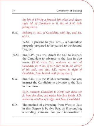 77
the left of S.W.by a forward left wheel and places
right hd. of Candidate in lt. hd. of S.W. both
facing East.)
(holding rt. hd., of Candidate, with Sp., and Sn.
of F.)
(S.W. cuts Sn., restores rt. hd. of
Candidate in rt. hd. of S.D over the lt. hd. corner
of his ped., and sits. S.D. moves to right of
Candidate, from behind, both facing East.)
(S.D. conducts Candidate to North-side about six
ft. from the altar, and makes him face South. S.D.
moves to mid-line of Lodge, and faces Candidate)
S.W.
W.M., I present to you Bro...., a Candidate
properly prepared to be passed to the Second
Degree.
W.M. Bro. S.W., you will direct the S.D. to instruct
the Candidate to advance to the East in due
form.
S.W. Bro. S.D., it is the W.M.'s command that you
instruct the Candidate to advance to the East
in due form.
S.D. The method of advancing from West to East
in this Degree is by five Sp.s, as if ascending
a winding staircase. For your information I
Ceremony of Passing
 