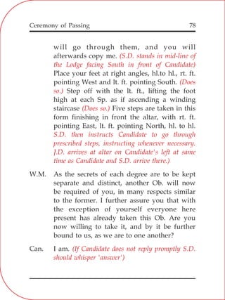 78
will go through them, and you will
afterwards copy me.
Place your feet at right angles, hl.to hl., rt. ft.
pointing West and lt. ft. pointing South.
Step off with the lt. ft., lifting the foot
high at each Sp. as if ascending a winding
staircase Five steps are taken in this
form finishing in front the altar, with rt. ft.
pointing East, lt. ft. pointing North, hl. to hl.
W.M. As the secrets of each degree are to be kept
separate and distinct, another Ob. will now
be required of you, in many respects similar
to the former. I further assure you that with
the exception of yourself everyone here
present has already taken this Ob. Are you
now willing to take it, and by it be further
bound to us, as we are to one another?
Can. I am.
(S.D. stands in mid-line of
the Lodge facing South in front of Candidate)
(Does
so.)
(Does so.)
S.D. then instructs Candidate to go through
prescribed steps, instructing whenever necessary.
J.D. arrives at altar on Candidate's left at same
time as Candidate and S.D. arrive there.)
(If Candidate does not reply promptly S.D.
should whisper 'answer')
Ceremony of Passing
 