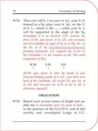 79
W.M. Then you will k...l on your rt. kn., your lt. ft.
formed in a Sq, place your rt. hd., on the V.
of S. L., which is the ..........while your lt. a.
will be supported in the angle of the Sq.
W.M. S.W. J.W.
* * *
OBLIGATION
W.M. Repeat your several names at length and say
after me: I,
in the presence of the G.G.OT.U. and of this
worthy and worshipful Lodge of F.C.
(Candidate k...ls as directed. S.D. receives Sq.
from I.P.M. and passes it to J.D. who arranges
arm of Candidate in angle of Sq. as in Hg. Sn., or
the Sn. of P. by t.u.t.l.h.w.t.t.a.l.e.i.t.f.o.a.s,t.t.
pointing backwards. J.D. supports Sq. in his rt.
hd. Candidate's rt. hd. remains on the VSL until
completion of Ob.)
(W.M. goes down to altar by South of ped.
Deacons holding wands in lt. hd., cross them over
head of the Candidate. All except J.D. give Sn. of
R. J.D. does not give Sn. of R. as his rt. hd. is
otherwise engaged.)
(Candidate gives his name in full)...,
Ceremony of Passing
 