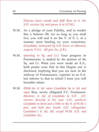 81
Deacons lower wands and shift them to rt. hd.
S.D. receives Sq. and passes it to I.P.M.)
(Candidate, instructed by S.D, kisses or otherwise
respects V.S.L. All give Sn. of R.)
(pointing to Sq. and Cs.)
(With his rt. hd. raises Candidate by rt. hd. and
says)
(Restores rt. hd. of Candidate to S.D. J.D.
returns directly to his seat. S.D. conducts
Candidate in front and a little to the lt. of W.M.'s
ped., and both face South. S.D. relinquishes
Candidate's lt. hd. All, except W.M. S.D. and
Candidate sit.)
W.M. As a pledge of your Fidelity, and to render
this a Solemn Ob. for so long as you shall
live, you will seal it on the V. of S. L. in a
manner most binding on your conscience.
W.M. Your progress in
Freemasonry is marked by the position of the
Sq. and Cs. When you were made an E.A.,
both points were hid; in this Degree one is
disclosed, implying that you are now in the
midway of Freemasonry, superior to an E.A.
but inferior to that to which I trust you will
hereafter attain.
W.M.
Rise, newly obligated F.C. Freemason.
Ceremony of Passing
 