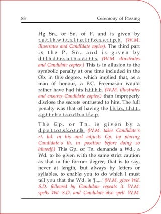 83
Hg Sn., or Sn. of P, and is given by
t.u.t.l.h.w.t.t.a.l.t.e.i.t.f.o.a.s.t.t.p.b.
The third part
i s t h e P . S n . a n d i s g i v e n b y
d.t.l.h.d.t.r.s.a.t.b.a.d.i.t.t.s.
This is in allusion to the
symbolic penalty at one time included in the
Ob. in this degree, which implied that, as a
man of honour, a F.C. Freemason would
rather have had his h.t.f.h.b.
than improperly
disclose the secrets entrusted to him. The full
penalty was that of having the l.b.l.o., t.h.t.t.,
a.g.t.t.r.b.o.t.a.o.d.b.o.t.f.a.p.
T h e G p . o r T n . i s g i v e n b y a
d.p.o.t.t.o.t.s.k.o.t.r.h.
This Gp. or Tn. demands a Wd., a
Wd. to be given with the same strict caution
as that in the former degree; that is to say,
never at length, but always by letters or
syllables, to enable you to do which I must
tell you that the Wd. is 'J.....'
(W.M.
illustrates and Candidate copies).
(W.M. illustrates
and Candidate copies.)
(W.M. illustrates
and ensures Candidate copies.)
(W.M. takes Candidate's
rt. hd. in his and adjusts Gp. by placing
Candidate's th. in position before doing so
himself.)
(W.M. gives Wd.
S.D. followed by Candidate repeats it. W.M.
spells Wd. S.D. and Candidate also spell. W.M.
Ceremony of Passing
 