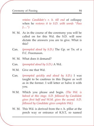84
retains Candidate's r. h. till end
restores it to S.D. with words "Pass
J.....")
(prompted aloud by S.D.)
(prompted aloud by S.D.)
(prompted quickly and aloud by S.D.)
(The Wd. is
halved at this stage. S.D. followed by Candidate
gives first half and W.M. gives the second. S.D.
followed by Candidate gives complete Wd.)
of colloquy
when he
W. M. As in the course of the ceremony you will be
called on for this Wd. the S.D. will now
dictate the answers you are to give. What is
this?
Can. The Gp. or Tn. of a
F.C. Freemason.
W. M. What does it demand?
Can. A Wd.
W.M. Give me that Wd.
Can. I was
taught to be cautious in this Degree as well
as in the former. I will letter or halve it with
you.
W.M. Which you please and begin.
W. M. This Wd. is derived from the r. h. pillar at the
porch way or entrance of K.S.T, so named
Ceremony of Passing
 