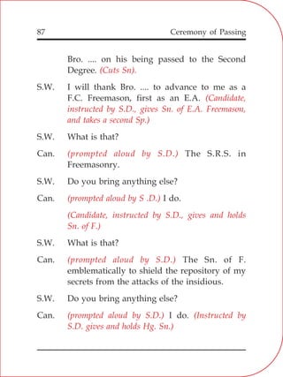 87
Bro. .... on his being passed to the Second
Degree.
S.W. I will thank Bro. .... to advance to me as a
F.C. Freemason, first as an E.A.
S.W. What is that?
Can. The S.R.S. in
Freemasonry.
S.W. Do you bring anything else?
Can. I do.
S.W. What is that?
Can. The Sn. of F.
emblematically to shield the repository of my
secrets from the attacks of the insidious.
S.W. Do you bring anything else?
Can. I do.
(Cuts Sn).
(Candidate,
instructed by S.D., gives Sn. of E.A. Freemason,
and takes a second Sp.)
(prompted aloud by S.D.)
(prompted aloud by S .D.)
(Candidate, instructed by S.D., gives and holds
Sn. of F.)
(prompted aloud by S.D.)
(prompted aloud by S.D.) (Instructed by
S.D. gives and holds Hg. Sn.)
Ceremony of Passing
 