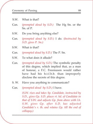 88
;
S.W. What is that?
Can. The Hg Sn. or the
Sn. of P.
S.W. Do you bring anything else?
Can. I do.
S.W. What is that?
Can. The P. Sn.
S.W. To what does it allude?
Can. The symbolic penalty
of this degree, which implied that, as a man
of honour, a F.C. Freemason would rather
have had his h.t.f.h.b. than improperly
disclose the secrets of this degree.
S. W. Have you anything to communicate?
Can. I have.
(prompted aloud by S.D.)
(prompted aloud by S.D.) (Instructed by
S.D. gives P. Sn.)
(prompted aloud by S.D.)
(prompted aloud by S.D.)
(prompted aloud by S.D.)
(S.W. rises and takes Sp. Candidate, instructed by
S.D., gives Gp. S.D. places rt. hd. of Candidate in
that of S.W. and adjusts Gp. from above with l.h.
S.W. gives Gp. after S.D. has adjusted
Candidate's r. th. and retains Gp. till the end of
colloquy.)
Ceremony of Passing
 