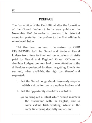 IX
PREFACE
The first edition of the Craft Ritual after the formation
of the Grand Lodge of India was published in
November 1965. In order to preserve this historical
event for posterity, the preface to the first edition is
reproduced below:
"At the Seminar and discussion on OUR
CEREMONIES held by Grand and Regional Grand
Lodges from time to time and on occasions of visits
paid by Grand and Regional Grand Officers to
daughter Lodges, brethren had drawn attention to the
difficulties experienced by them in getting Rituals for
use and, when available, the high cost thereof and
requested:
I. that the Grand Lodge should take early steps to
publish a ritual for use in daughter Lodges; and
II. that the opportunity should be availed of:
(a) to bring out a Ritual which would maintain
the association with the English, and to
some extent, Irish working, whilst at the
same time being distinctly Indian, and
 