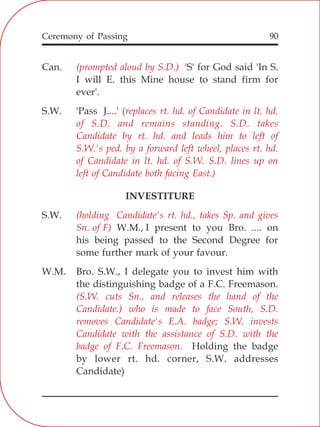 90
Can. 'S' for God said 'In S.
I will E. this Mine house to stand firm for
ever'.
S.W. 'Pass J....'
INVESTITURE
S.W.
W.M., I present to you Bro. .... on
his being passed to the Second Degree for
some further mark of your favour.
W.M. Bro. S.W., I delegate you to invest him with
the distinguishing badge of a F.C. Freemason.
Holding the badge
by lower rt. hd. corner, S.W. addresses
Candidate)
(prompted aloud by S.D.)
(replaces rt. hd. of Candidate in lt. hd.
of S.D. and remains standing. S.D. takes
Candidate by rt. hd. and leads him to left of
S.W.'s ped. by a forward left wheel, places rt. hd.
of Candidate in lt. hd. of S.W. S.D. lines up on
left of Candidate both facing East.)
(holding Candidate's rt. hd., takes Sp. and gives
Sn. of F)
(S.W. cuts Sn., and releases the hand of the
Candidate.) who is made to face South, S.D.
removes Candidate's E.A. badge; S.W. invests
Candidate with the assistance of S.D. with the
badge of F.C. Freemason.
Ceremony of Passing
 