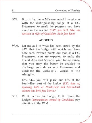 91
S.W. Bro. ...., by the W.M.'s command I invest you
with the distinguishing badge of a F.C.
Freemason to mark the progress you have
made in the science.
ADDRESS
W.M. Let me add to what has been stated by the
S.W. that the badge with which you have
now been invested points out that, as a F.C.
Freemason, you are expected to make the
liberal Arts and Sciences your future study,
that you may the better be enabled to
discharge your duties as a Freemason and
estimate the wonderful works of the
Almighty.
Bro. S.D., you will place our Bro. at the
South-East part of the Lodge.
S D. Rt. ft. across the Lodge, lt. ft. down the
Lodge; pay
attention to the W.M.
(S.W. sits. S.D. takes his
position at right of Candidate. Both face East)
(S.D. does so,
squaring both at North-East and South-East
corners and both face North.)
(demonstrates, copied by Candidate)
Ceremony of Passing
 