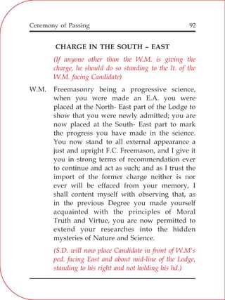 92
CHARGE IN THE SOUTH – EAST
W.M. Freemasonry being a progressive science,
when you were made an E.A. you were
placed at the North- East part of the Lodge to
show that you were newly admitted; you are
now placed at the South- East part to mark
the progress you have made in the science.
You now stand to all external appearance a
just and upright F.C. Freemason, and I give it
you in strong terms of recommendation ever
to continue and act as such; and as I trust the
import of the former charge neither is nor
ever will be effaced from your memory, I
shall content myself with observing that, as
in the previous Degree you made yourself
acquainted with the principles of Moral
Truth and Virtue, you are now permitted to
extend your researches into the hidden
mysteries of Nature and Science.
(If anyone other than the W.M. is giving the
charge, he should do so standing to the lt. of the
W.M. facing Candidate)
(S.D. will now place Candidate in front of W.M's
ped. facing East and about mid-line of the Lodge,
standing to his right and not holding his hd.)
Ceremony of Passing
 